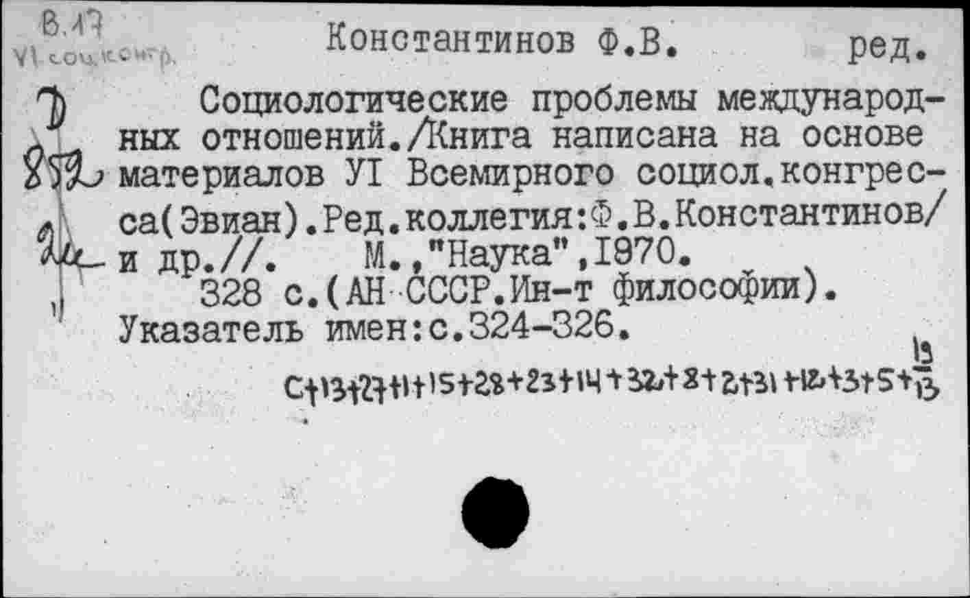 ﻿ov tt„. Константинов Ф.В. ред.
П) Социологические проблемы международ-Л ных отношений./Книга написана на основе материалов У1 Всемирного социол.конгрес-л	са(Эвиан).Ред.коллегия: Ф. В.Константинов/
V-идр.//.	М.,"Наука",1970. v
.	328 с.(АН СССР.Ин-т философии).
Указатель имен:с.324-326.
tistas+atw1 я-t aei